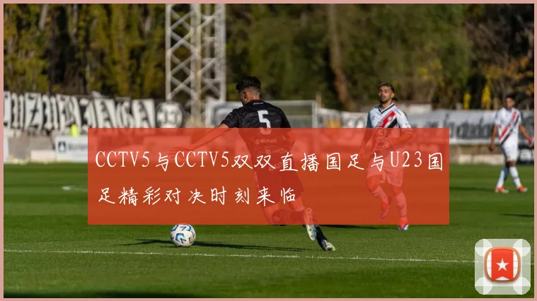 CCTV5与CCTV5双双直播国足与U23国足精彩对决时刻来临