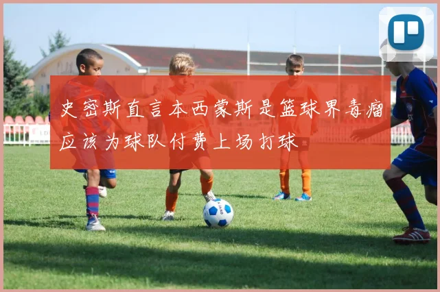 史密斯直言本西蒙斯是篮球界毒瘤应该为球队付费上场打球
