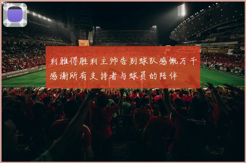 利雅得胜利主帅告别球队感慨万千感谢所有支持者与球员的陪伴