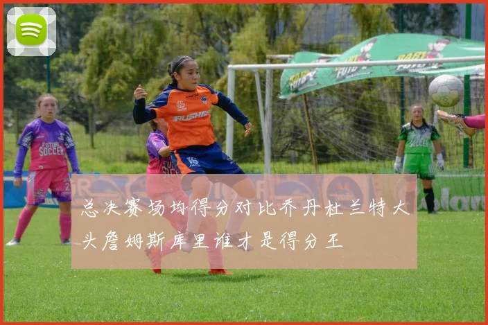 总决赛场均得分对比乔丹杜兰特大头詹姆斯库里谁才是得分王
