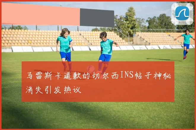 马雷斯卡道歉的切尔西INS帖子神秘消失引发热议