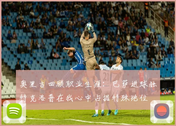奥里吉回顾职业生涯：巴萨进球独特克洛普在我心中占据特殊地位