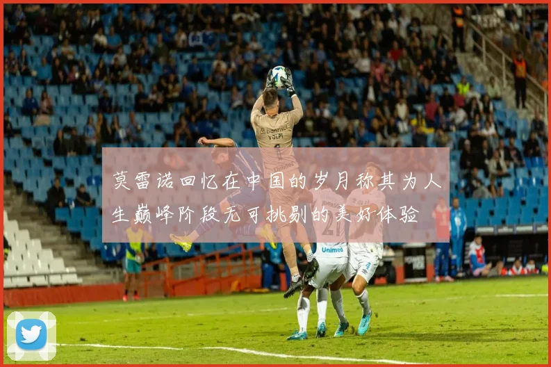 莫雷诺回忆在中国的岁月称其为人生巅峰阶段无可挑剔的美好体验