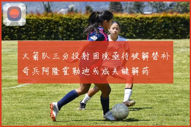火箭队三分投射困境亟待破解替补奇兵阿隆霍勒迪或成关键解药