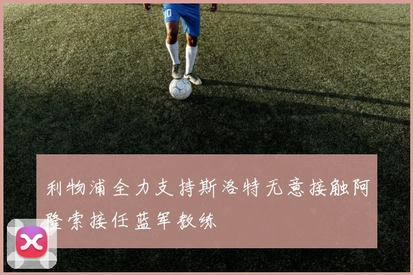 利物浦全力支持斯洛特无意接触阿隆索接任蓝军教练