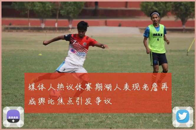 媒体人热议休赛期湖人表现老詹再成舆论焦点引发争议