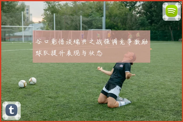 谷口彰悟谈瑞典之战强调竞争激励球队提升表现与状态