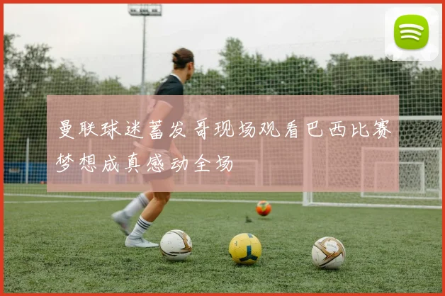曼联球迷蓄发哥现场观看巴西比赛梦想成真感动全场