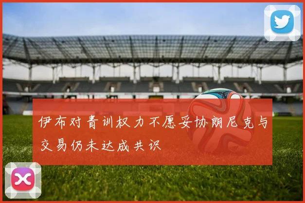 伊布对青训权力不愿妥协朗尼克与交易仍未达成共识