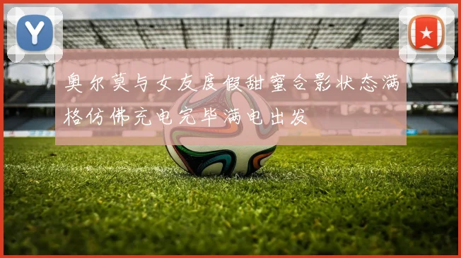 奥尔莫与女友度假甜蜜合影状态满格仿佛充电完毕满电出发