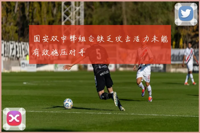 国安双中锋组合缺乏攻击活力未能有效施压对手