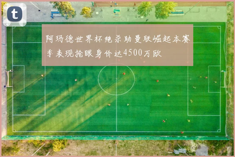 阿玛德世界杯绝杀助曼联崛起本赛季表现抢眼身价达4500万欧