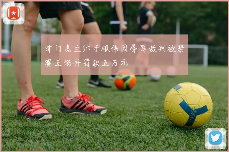 津门虎主帅于根伟因辱骂裁判被禁赛五场并罚款五万元