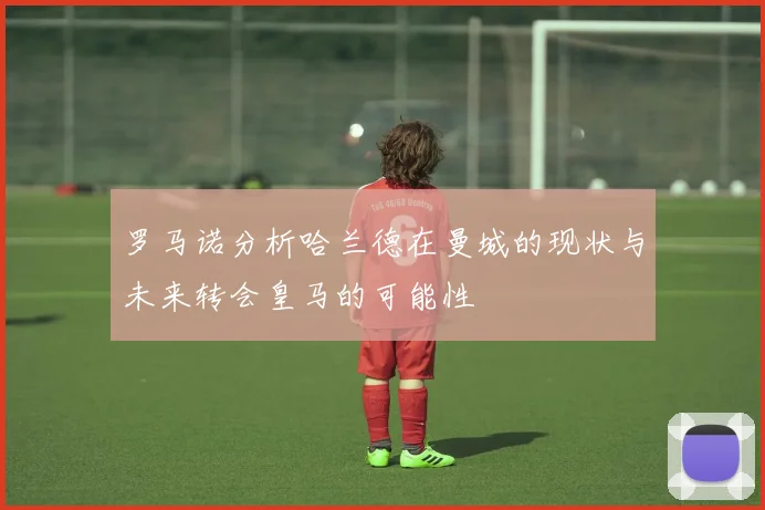 罗马诺分析哈兰德在曼城的现状与未来转会皇马的可能性