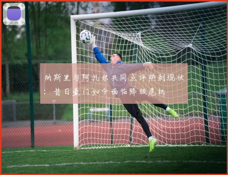 纳斯里与阿扎尔共同点评热刺现状：昔日豪门如今面临降级危机