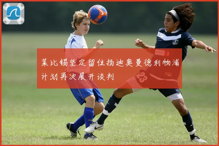 莱比锡坚定留住扬迪奥曼德利物浦计划再次展开谈判