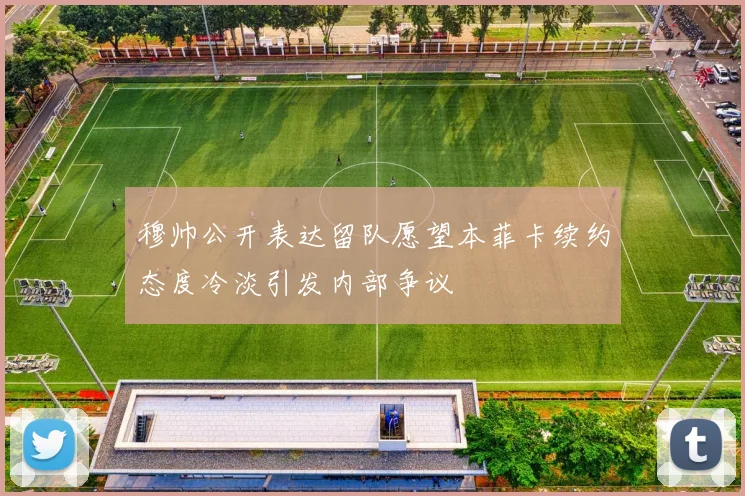 穆帅公开表达留队愿望本菲卡续约态度冷淡引发内部争议