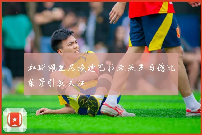 加斯佩里尼谈迪巴拉未来罗马德比前景引发关注