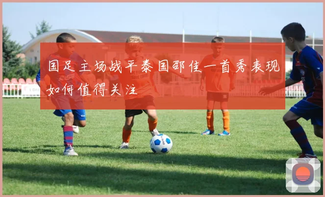 国足主场战平泰国邵佳一首秀表现如何值得关注