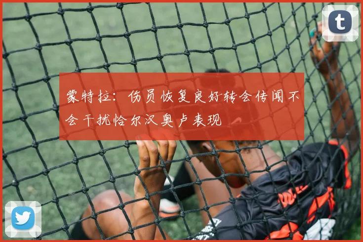 蒙特拉：伤员恢复良好转会传闻不会干扰恰尔汉奥卢表现