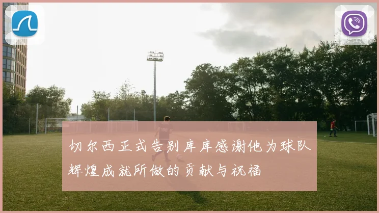 切尔西正式告别库库感谢他为球队辉煌成就所做的贡献与祝福