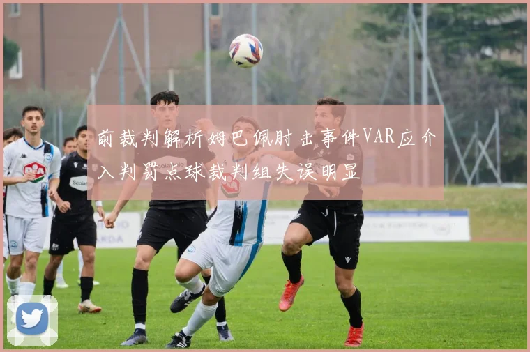 前裁判解析姆巴佩肘击事件VAR应介入判罚点球裁判组失误明显