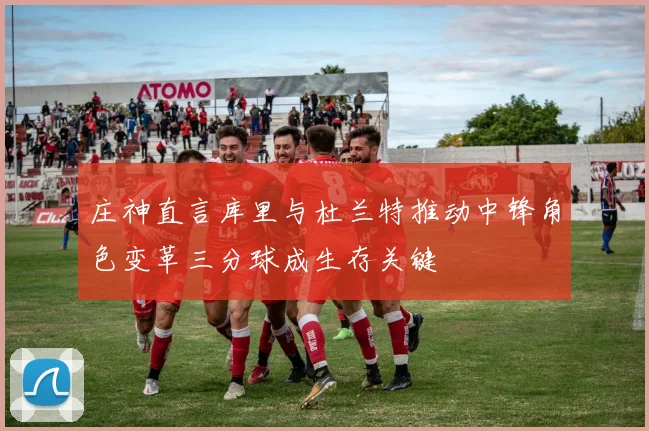 庄神直言库里与杜兰特推动中锋角色变革三分球成生存关键