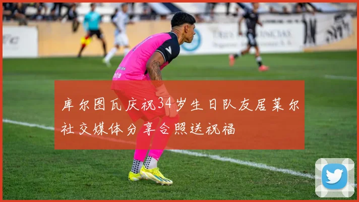 库尔图瓦庆祝34岁生日队友居莱尔社交媒体分享合照送祝福