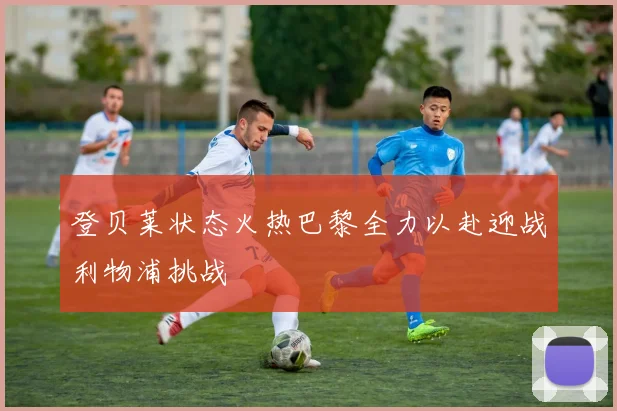 登贝莱状态火热巴黎全力以赴迎战利物浦挑战